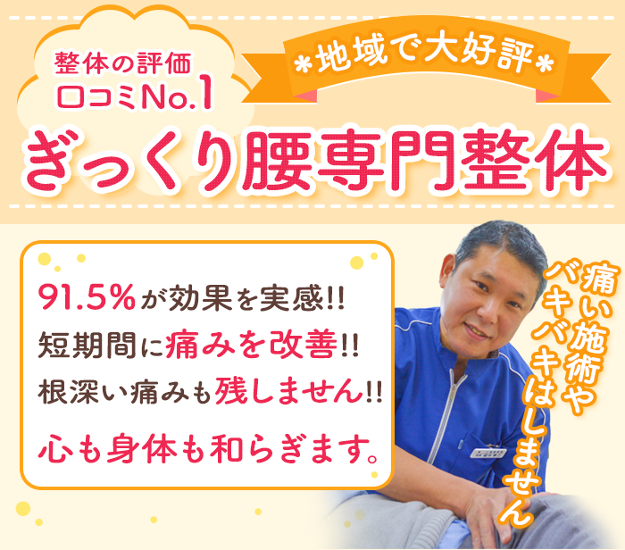 地域で大好評 整体の評価口コミNo.1 ぎっくり専門整体 91.5%が効果を実感!!短期間に痛みを改善!!根深い痛みも残しません!! 心も身体も和らぎます。痛い施術やバキバキはしません