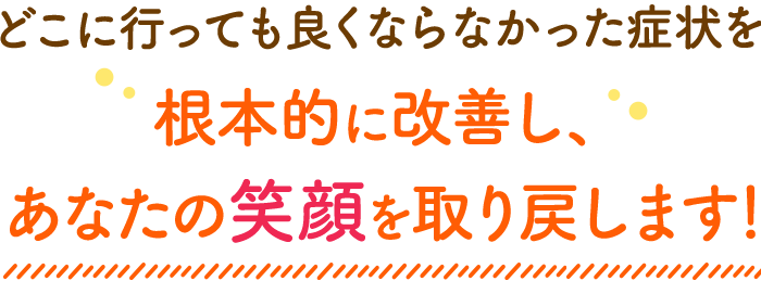 どこに行っても良くならなかった症状を根本的に改善し、あなたの笑顔を取り戻します！