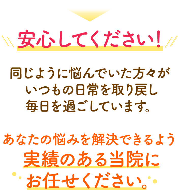 安心してください！同じように悩んでいた方々が元気な身体で毎日を過ごしてます。あなたの悩みを解決できるよう実績のある当院にお任せください。